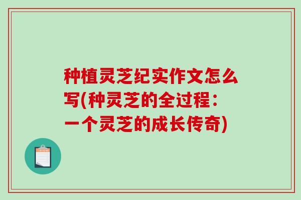 种植灵芝纪实作文怎么写(种灵芝的全过程:一个灵芝的成长传奇) 种植灵芝纪实作文怎么写(种灵芝的全过程:一个灵芝的成长传奇)