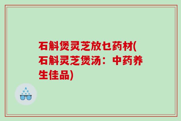 石斛煲灵芝放乜药材(石斛灵芝煲汤:养生佳品) 石斛煲灵芝放乜药材(石斛灵芝煲汤:养生佳品)