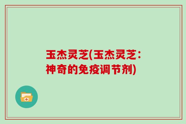 玉杰灵芝(玉杰灵芝：神奇的免疫调节剂)