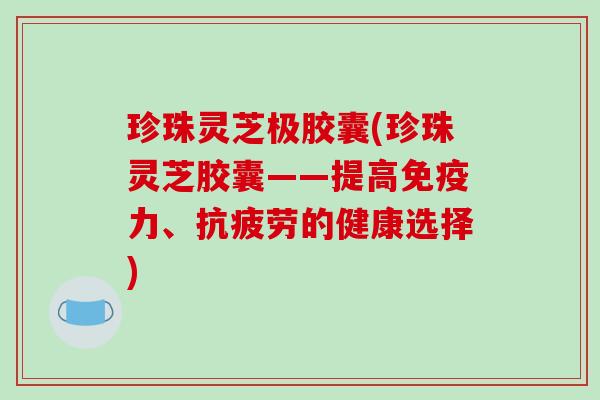 珍珠灵芝极胶囊(珍珠灵芝胶囊——提高免疫力、的健康选择) 珍珠灵芝极胶囊(珍珠灵芝胶囊——提高免疫力、的健康选择)