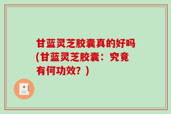 甘蓝灵芝胶囊真的好吗(甘蓝灵芝胶囊:究竟有何功效?) 甘蓝灵芝胶囊真的好吗(甘蓝灵芝胶囊:究竟有何功效?)