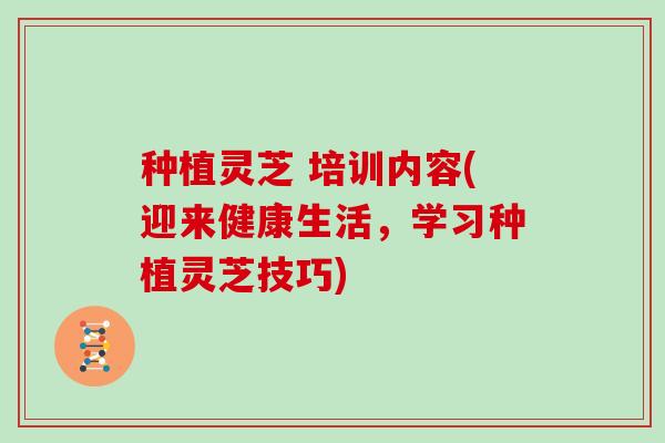 种植灵芝 培训内容(迎来健康生活，学习种植灵芝技巧)
