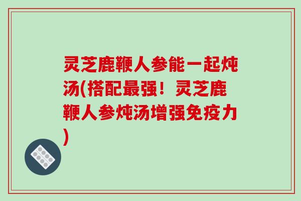 灵芝鹿鞭人参能一起炖汤(搭配强!灵芝鹿鞭人参炖汤增强免疫力) 灵芝鹿鞭人参能一起炖汤(搭配强!灵芝鹿鞭人参炖汤增强免疫力)