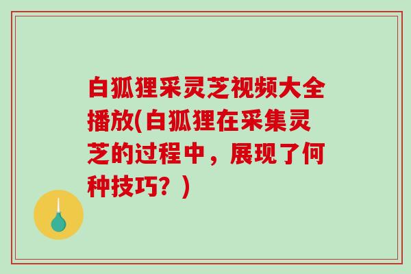 白狐狸采灵芝视频大全播放(白狐狸在采集灵芝的过程中,展现了何种技巧?) 白狐狸采灵芝视频大全播放(白狐狸在采集灵芝的过程中,展现了何种技巧?)