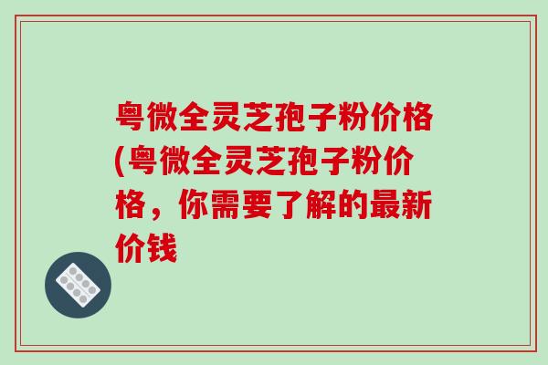 粤微全灵芝孢子粉价格(粤微全灵芝孢子粉价格，你需要了解的最新价钱