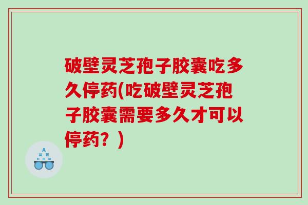 破壁灵芝孢子胶囊吃多久停药(吃破壁灵芝孢子胶囊需要多久才可以停药？)