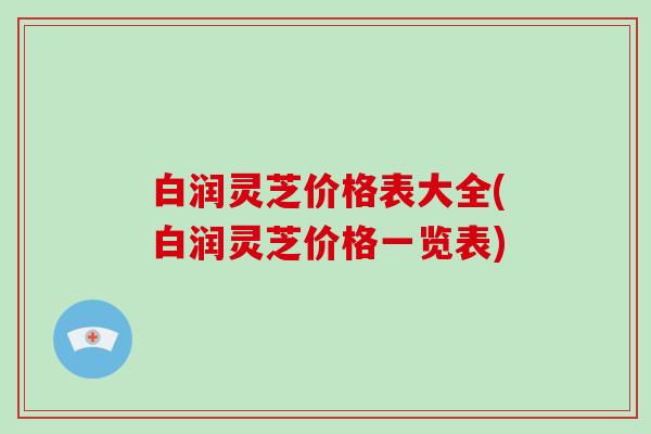 白润灵芝价格表大全(白润灵芝价格一览表) 白润灵芝价格表大全(白润灵芝价格一览表)