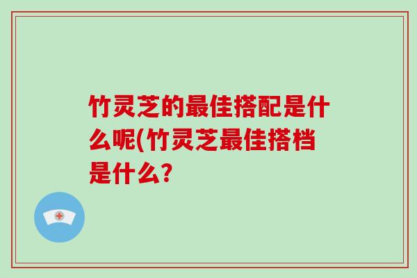 竹灵芝的佳搭配是什么呢(竹灵芝佳搭档是什么？