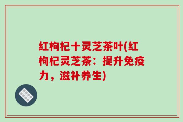 红枸杞十灵芝茶叶(红枸杞灵芝茶：提升免疫力，滋补养生)