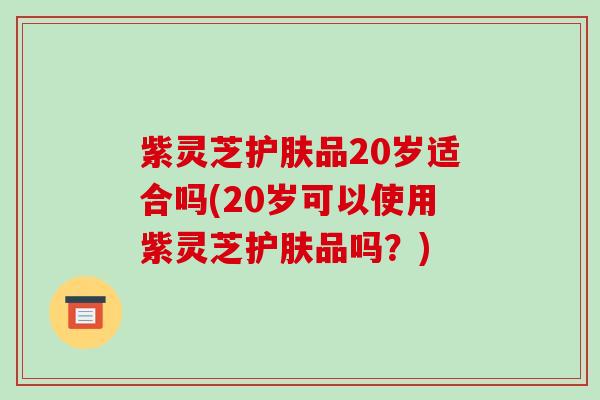 紫灵芝护肤品20岁适合吗(20岁可以使用紫灵芝护肤品吗?) 紫灵芝护肤品20岁适合吗(20岁可以使用紫灵芝护肤品吗?)