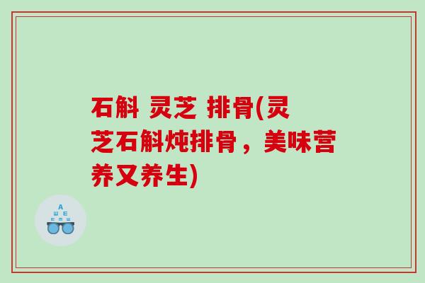 石斛 灵芝 排骨(灵芝石斛炖排骨,美味营养又养生) 石斛 灵芝 排骨(灵芝石斛炖排骨,美味营养又养生)