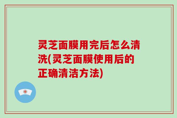 灵芝面膜用完后怎么清洗(灵芝面膜使用后的正确清洁方法) 灵芝面膜用完后怎么清洗(灵芝面膜使用后的正确清洁方法)
