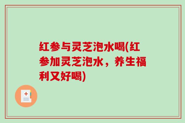 红参与灵芝泡水喝(红参加灵芝泡水，养生福利又好喝)