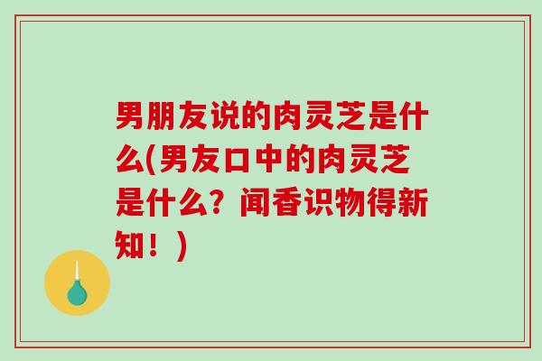 男朋友说的肉灵芝是什么(男友口中的肉灵芝是什么?闻香识物得新知!) 男朋友说的肉灵芝是什么(男友口中的肉灵芝是什么?闻香识物得新知!)