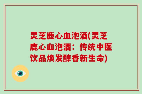 灵芝鹿心血泡酒(灵芝鹿心血泡酒：传统中医饮品焕发醇香新生命)