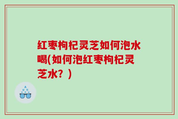 红枣枸杞灵芝如何泡水喝(如何泡红枣枸杞灵芝水?) 红枣枸杞灵芝如何泡水喝(如何泡红枣枸杞灵芝水?)