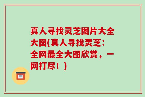 真人寻找灵芝图片大全大图(真人寻找灵芝：全网最全大图欣赏，一网打尽！)