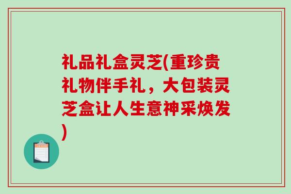 礼品礼盒灵芝(重珍贵礼物伴手礼,大包装灵芝盒让人生意神采焕发) 礼品礼盒灵芝(重珍贵礼物伴手礼,大包装灵芝盒让人生意神采焕发)