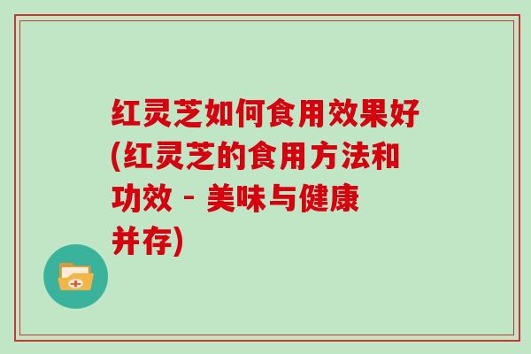 红灵芝如何食用效果好(红灵芝的食用方法和功效 - 美味与健康并存)