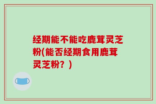 经期能不能吃鹿茸灵芝粉(能否经期食用鹿茸灵芝粉?) 经期能不能吃鹿茸灵芝粉(能否经期食用鹿茸灵芝粉?)