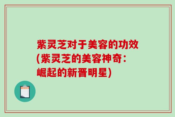 紫灵芝对于美容的功效(紫灵芝的美容神奇：崛起的新晋明星)
