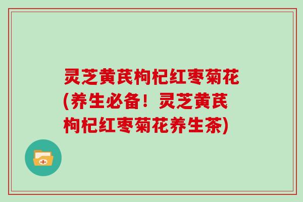灵芝黄芪枸杞红枣菊花(养生必备！灵芝黄芪枸杞红枣菊花养生茶)
