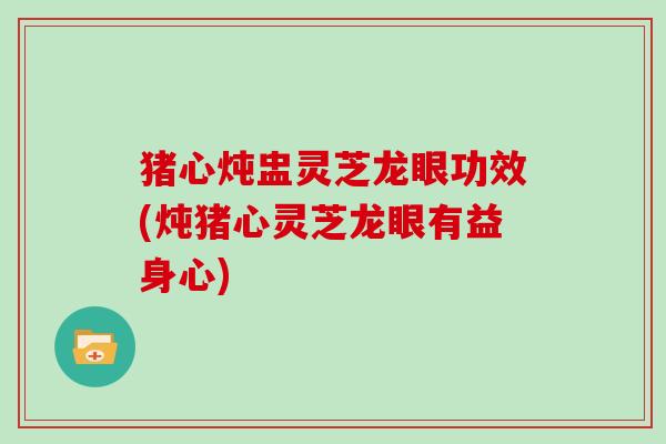猪心炖盅灵芝龙眼功效(炖猪心灵芝龙眼有益身心) 猪心炖盅灵芝龙眼功效(炖猪心灵芝龙眼有益身心)