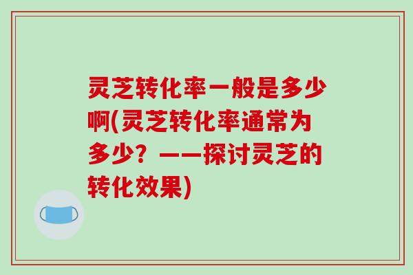 灵芝转化率一般是多少啊(灵芝转化率通常为多少?——探讨灵芝的转化效果) 灵芝转化率一般是多少啊(灵芝转化率通常为多少?——探讨灵芝的转化效果)