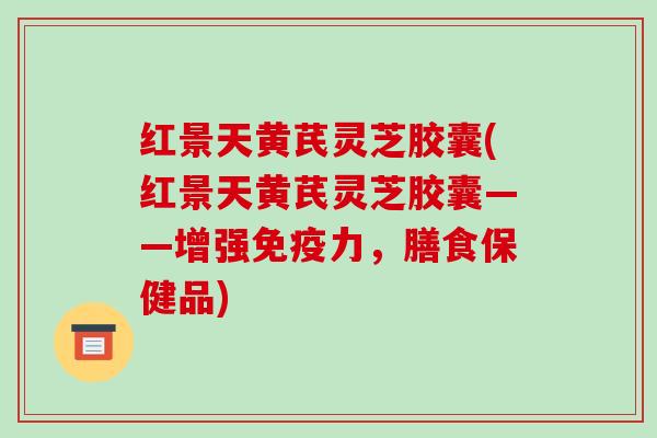 红景天黄芪灵芝胶囊(红景天黄芪灵芝胶囊——增强免疫力，膳食保健品)