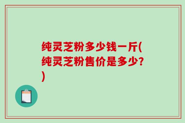 纯灵芝粉多少钱一斤(纯灵芝粉售价是多少?) 纯灵芝粉多少钱一斤(纯灵芝粉售价是多少?)