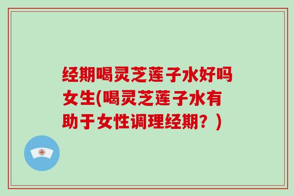 经期喝灵芝莲子水好吗女生(喝灵芝莲子水有助于女性调理经期？)