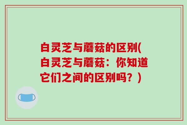 白灵芝与蘑菇的区别(白灵芝与蘑菇:你知道它们之间的区别吗?) 白灵芝与蘑菇的区别(白灵芝与蘑菇:你知道它们之间的区别吗?)