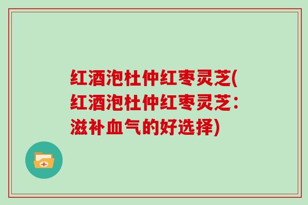 红酒泡杜仲红枣灵芝(红酒泡杜仲红枣灵芝：滋补血气的好选择)
