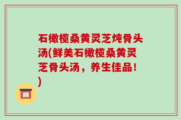 石橄榄桑黄灵芝炖骨头汤(鲜美石橄榄桑黄灵芝骨头汤,养生佳品!) 石橄榄桑黄灵芝炖骨头汤(鲜美石橄榄桑黄灵芝骨头汤,养生佳品!)