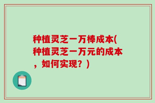种植灵芝一万棒成本(种植灵芝一万元的成本,如何实现?) 种植灵芝一万棒成本(种植灵芝一万元的成本,如何实现?)
