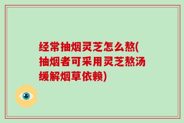 经常抽烟灵芝怎么熬(抽烟者可采用灵芝熬汤缓解烟草依赖) 经常抽烟灵芝怎么熬(抽烟者可采用灵芝熬汤缓解烟草依赖)
