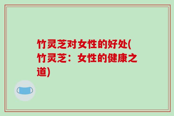 竹灵芝对女性的好处(竹灵芝:女性的健康之道) 竹灵芝对女性的好处(竹灵芝:女性的健康之道)