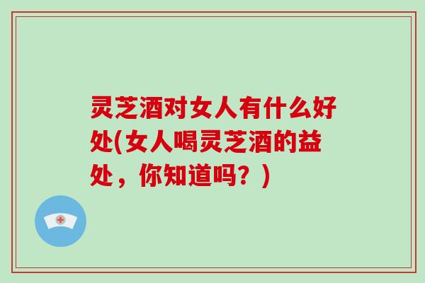 灵芝酒对女人有什么好处(女人喝灵芝酒的益处，你知道吗？)