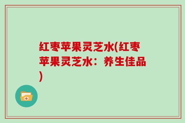 红枣苹果灵芝水(红枣苹果灵芝水:养生佳品) 红枣苹果灵芝水(红枣苹果灵芝水:养生佳品)
