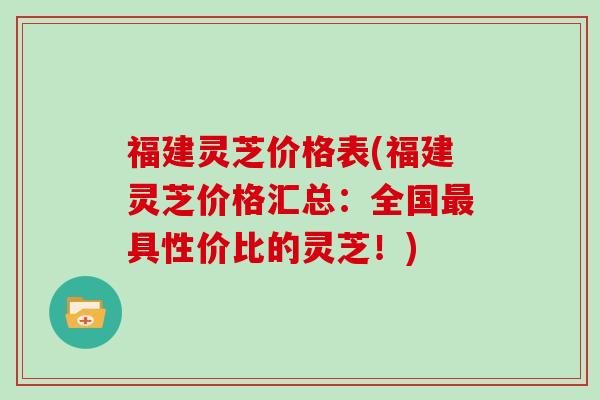福建灵芝价格表(福建灵芝价格汇总：全国最具性价比的灵芝！)