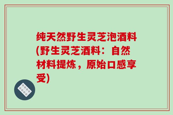纯天然野生灵芝泡酒料(野生灵芝酒料:自然材料提炼,原始口感享受) 纯天然野生灵芝泡酒料(野生灵芝酒料:自然材料提炼,原始口感享受)