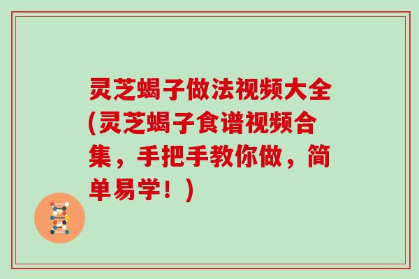 灵芝蝎子做法视频大全(灵芝蝎子食谱视频合集,手把手教你做,简单易学!) 灵芝蝎子做法视频大全(灵芝蝎子食谱视频合集,手把手教你做,简单易学!)