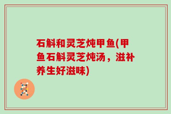 石斛和灵芝炖甲鱼(甲鱼石斛灵芝炖汤，滋补养生好滋味)