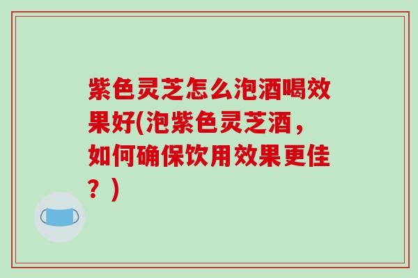 紫色灵芝怎么泡酒喝效果好(泡紫色灵芝酒,如何确保饮用效果更佳?) 紫色灵芝怎么泡酒喝效果好(泡紫色灵芝酒,如何确保饮用效果更佳?)