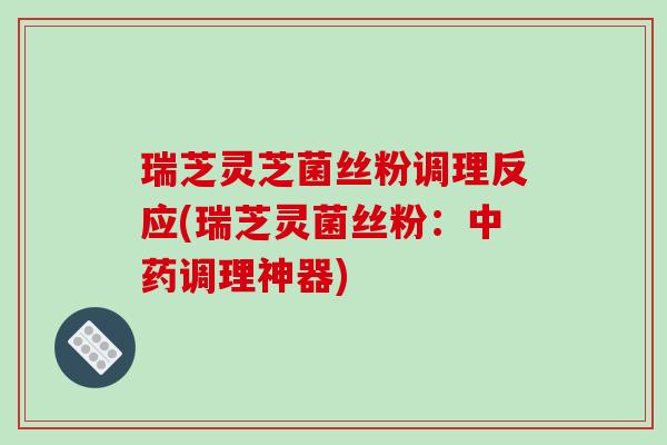 瑞芝灵芝菌丝粉调理反应(瑞芝灵菌丝粉：中药调理神器)