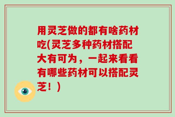 用灵芝做的都有啥药材吃(灵芝多种药材搭配大有可为,一起来看看有哪些药材可以搭配灵芝!) 用灵芝做的都有啥药材吃(灵芝多种药材搭配大有可为,一起来看看有哪些药材可以搭配灵芝!)