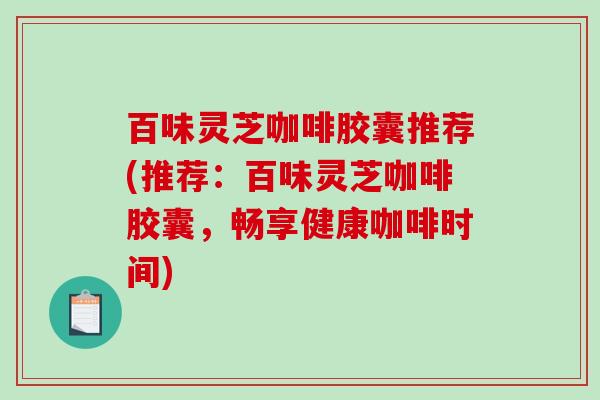 百味灵芝咖啡胶囊推荐(推荐:百味灵芝咖啡胶囊,畅享健康咖啡时间) 百味灵芝咖啡胶囊推荐(推荐:百味灵芝咖啡胶囊,畅享健康咖啡时间)