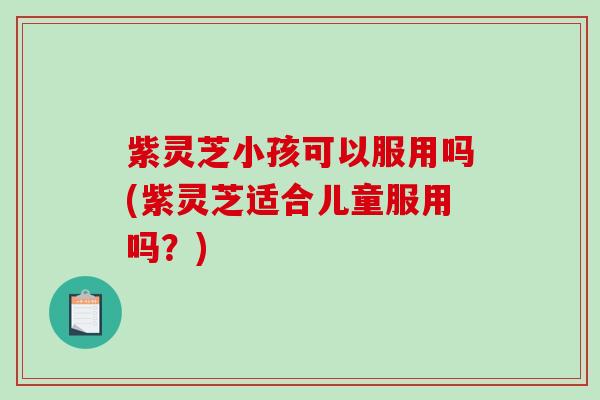 紫灵芝小孩可以服用吗(紫灵芝适合儿童服用吗?) 紫灵芝小孩可以服用吗(紫灵芝适合儿童服用吗?)