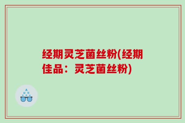 经期灵芝菌丝粉(经期佳品:灵芝菌丝粉) 经期灵芝菌丝粉(经期佳品:灵芝菌丝粉)