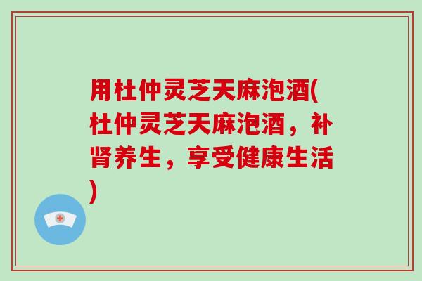 用杜仲灵芝天麻泡酒(杜仲灵芝天麻泡酒,补养生,享受健康生活) 用杜仲灵芝天麻泡酒(杜仲灵芝天麻泡酒,补养生,享受健康生活)